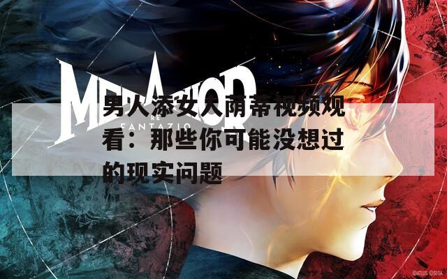 男人添女人荫蒂视频观看：那些你可能没想过的现实问题