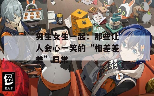 男生女生一起：那些让人会心一笑的“相差差差”日常