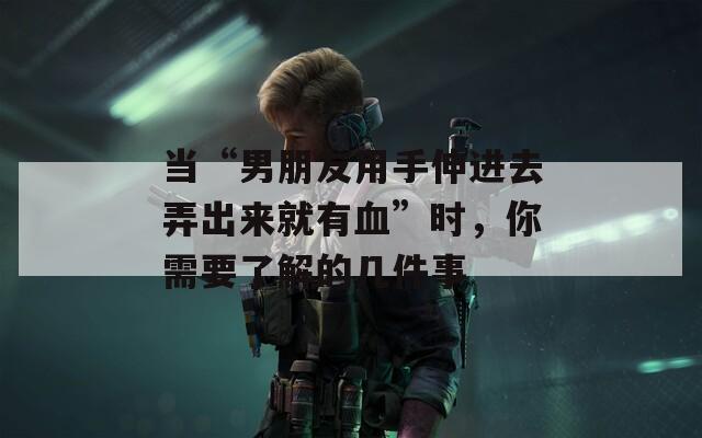 当“男朋友用手伸进去弄出来就有血”时，你需要了解的几件事