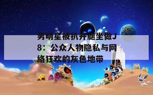 男明星被扒开腿坐做J8：公众人物隐私与网络狂欢的灰色地带