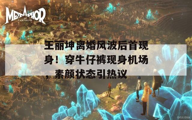 王丽坤离婚风波后首现身！穿牛仔裤现身机场，素颜状态引热议