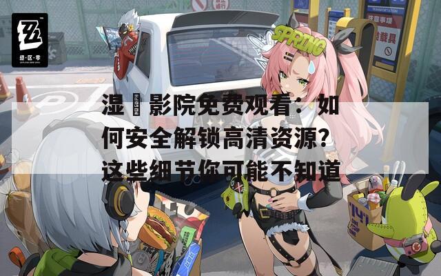 湿妺影院免费观看：如何安全解锁高清资源？这些细节你可能不知道