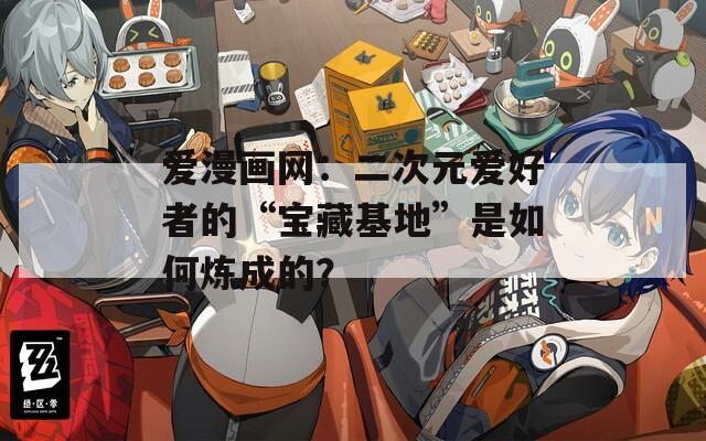 爱漫画网：二次元爱好者的“宝藏基地”是如何炼成的？