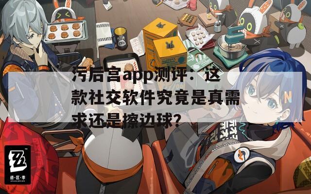 污后宫app测评：这款社交软件究竟是真需求还是擦边球？