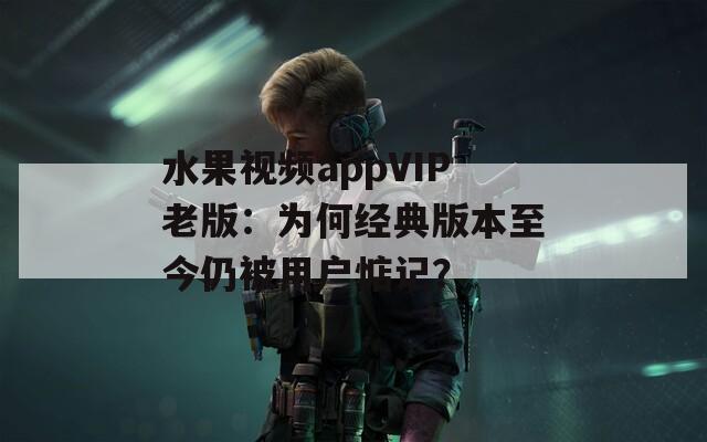 水果视频appVIP老版：为何经典版本至今仍被用户惦记？