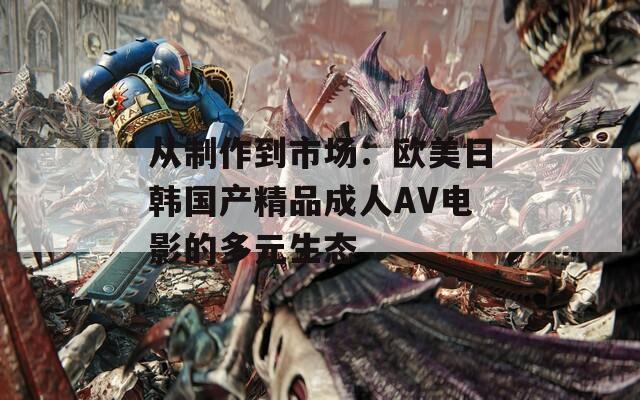 从制作到市场：欧美日韩国产精品成人AV电影的多元生态