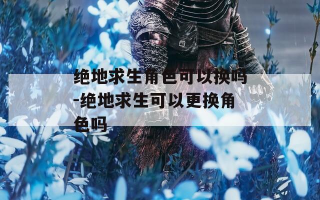 绝地求生角色可以换吗-绝地求生可以更换角色吗
