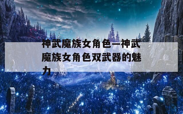 神武魔族女角色—神武魔族女角色双武器的魅力