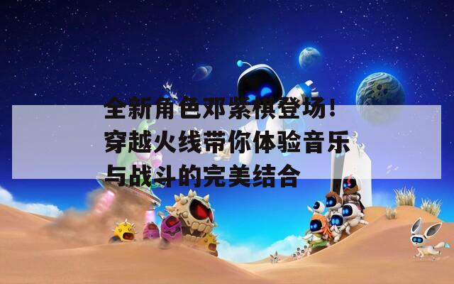 全新角色邓紫棋登场！穿越火线带你体验音乐与战斗的完美结合