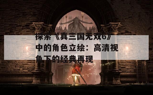 探索《真三国无双6》中的角色立绘：高清视角下的经典再现