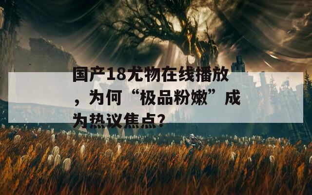 国产18尤物在线播放，为何“极品粉嫩”成为热议焦点？