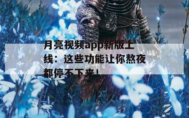 月亮视频app新版上线：这些功能让你熬夜都停不下来！