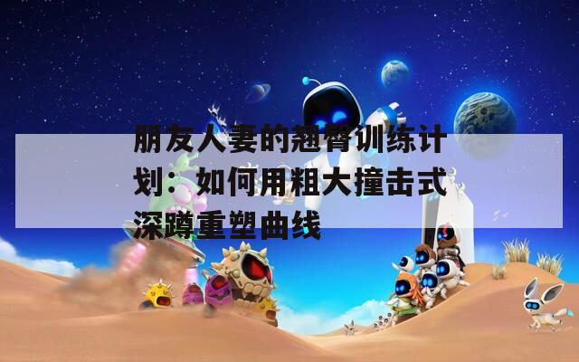 朋友人妻的翘臀训练计划：如何用粗大撞击式深蹲重塑曲线