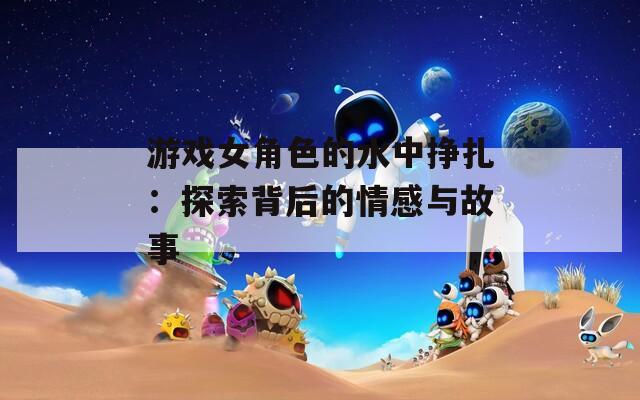 游戏女角色的水中挣扎：探索背后的情感与故事  第1张