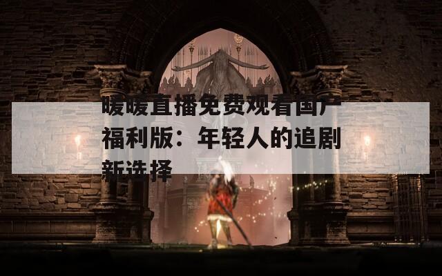 暖暖直播免费观看国产福利版：年轻人的追剧新选择