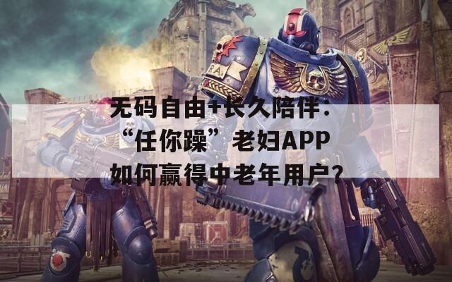 无码自由+长久陪伴：“任你躁”老妇APP如何赢得中老年用户？