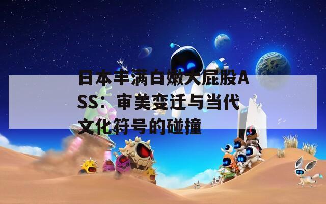 日本丰满白嫩大屁股ASS：审美变迁与当代文化符号的碰撞
