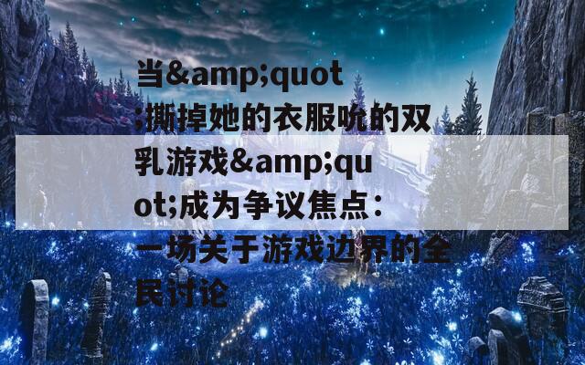 当&amp;quot;撕掉她的衣服吮的双乳游戏&amp;quot;成为争议焦点：一场关于游戏边界的全民讨论