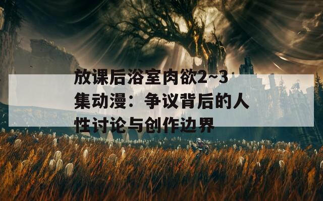 放课后浴室肉欲2～3集动漫：争议背后的人性讨论与创作边界