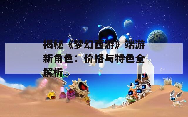 揭秘《梦幻西游》端游新角色：价格与特色全解析  第1张
