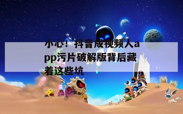小心！抖音成视频人app污片破解版背后藏着这些坑