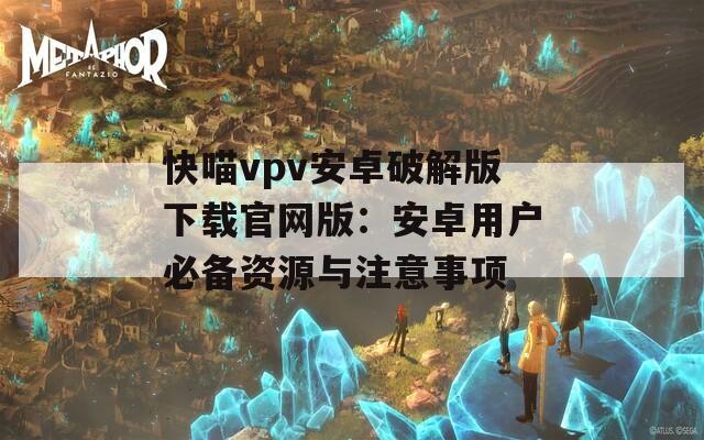 快喵vpv安卓破解版下载官网版：安卓用户必备资源与注意事项