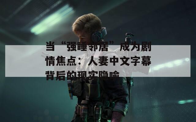 当“强睡邻居”成为剧情焦点：人妻中文字幕背后的现实隐喻