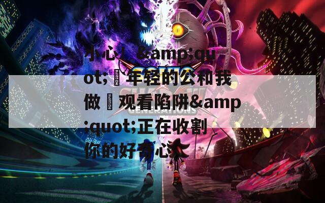 小心！&amp;quot;巜年轻的公和我做愛观看陷阱&amp;quot;正在收割你的好奇心