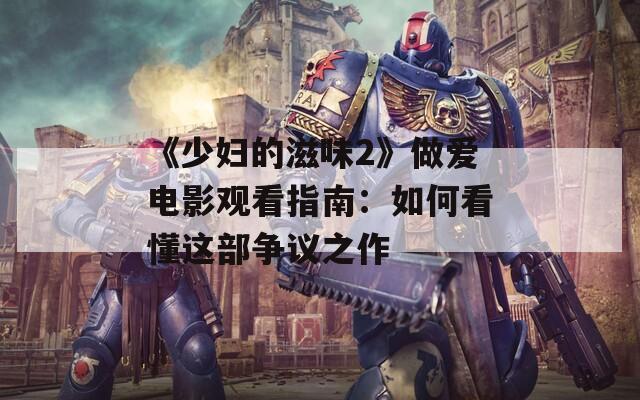 《少妇的滋味2》做爱电影观看指南：如何看懂这部争议之作
