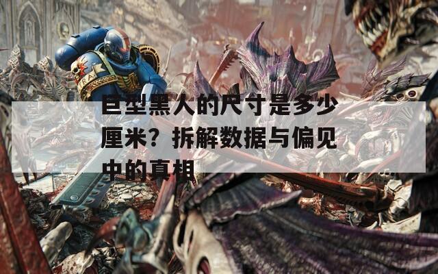 巨型黑人的尺寸是多少厘米？拆解数据与偏见中的真相