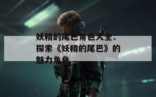 妖精的尾巴角色大全：探索《妖精的尾巴》的魅力角色