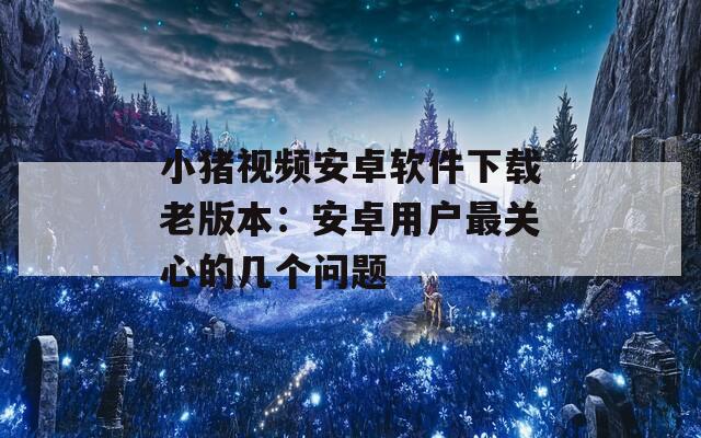 小猪视频安卓软件下载老版本：安卓用户最关心的几个问题