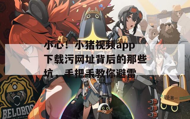 小心！小猪视频app下载污网址背后的那些坑，手把手教你避雷