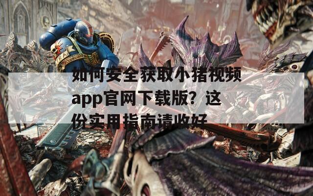 如何安全获取小猪视频app官网下载版？这份实用指南请收好