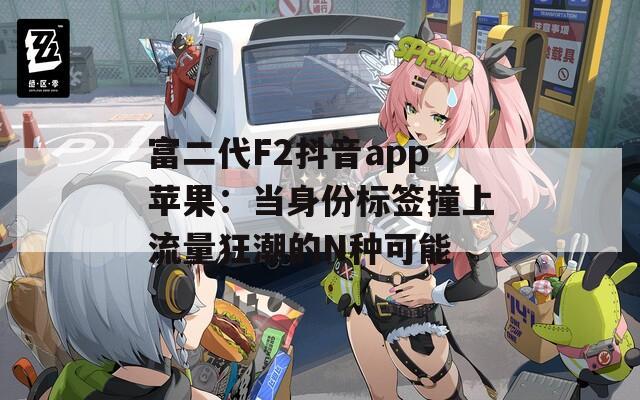 富二代F2抖音app苹果：当身份标签撞上流量狂潮的N种可能