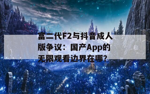 富二代F2与抖音成人版争议：国产App的无限观看边界在哪？