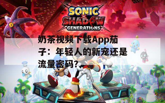 奶茶视频下载App茄子：年轻人的新宠还是流量密码？