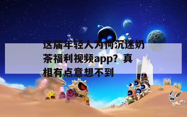 这届年轻人为何沉迷奶茶福利视频app？真相有点意想不到