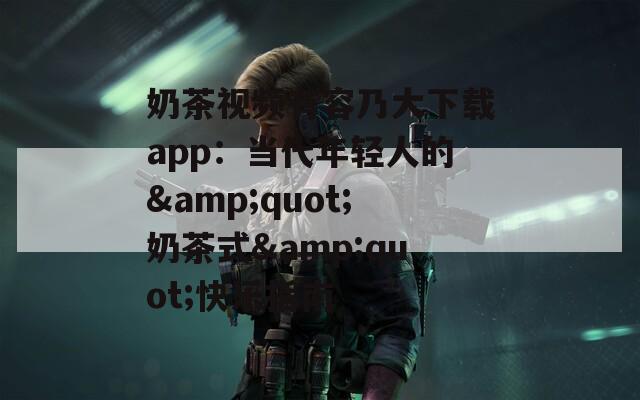 奶茶视频有容乃大下载app：当代年轻人的&amp;quot;奶茶式&amp;quot;快乐指南