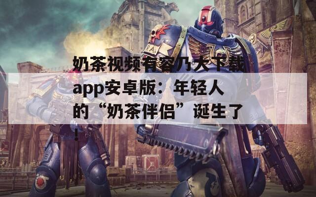 奶茶视频有容乃大下载app安卓版：年轻人的“奶茶伴侣”诞生了！