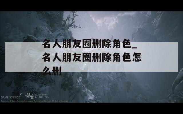 名人朋友圈删除角色_名人朋友圈删除角色怎么删