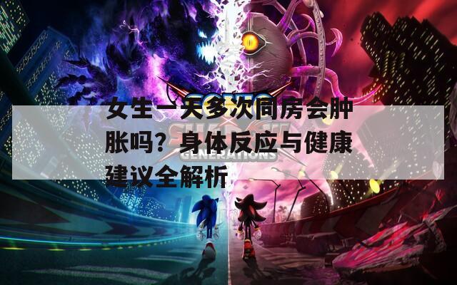 女生一天多次同房会肿胀吗？身体反应与健康建议全解析
