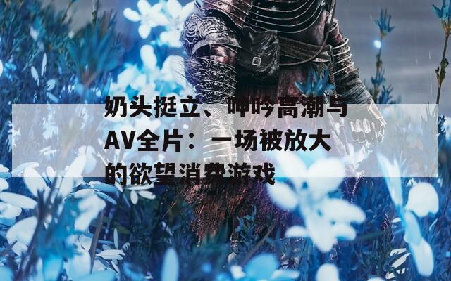 奶头挺立、呻吟高潮与AV全片：一场被放大的欲望消费游戏
