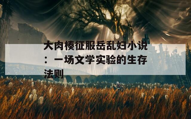 大肉楱征服岳乱妇小说：一场文学实验的生存法则