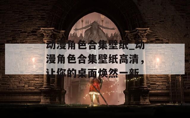动漫角色合集壁纸_动漫角色合集壁纸高清，让你的桌面焕然一新