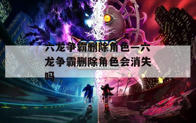 六龙争霸删除角色—六龙争霸删除角色会消失吗  第1张