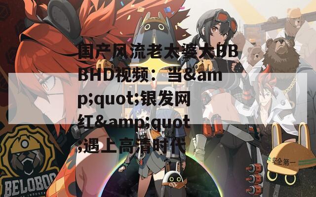 国产风流老太婆大BBBHD视频：当&amp;quot;银发网红&amp;quot;遇上高清时代