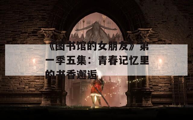 《图书馆的女朋友》第一季五集：青春记忆里的书香邂逅