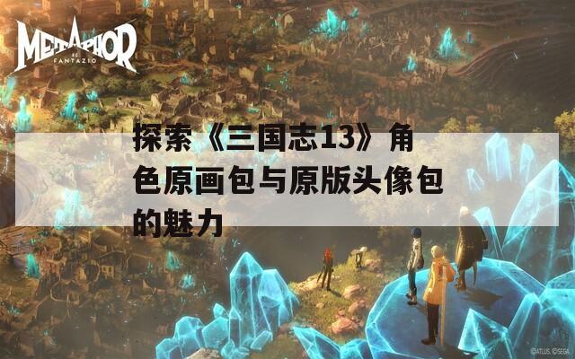 探索《三国志13》角色原画包与原版头像包的魅力