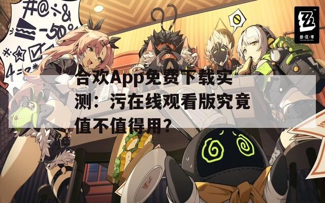 合欢App免费下载实测：污在线观看版究竟值不值得用？